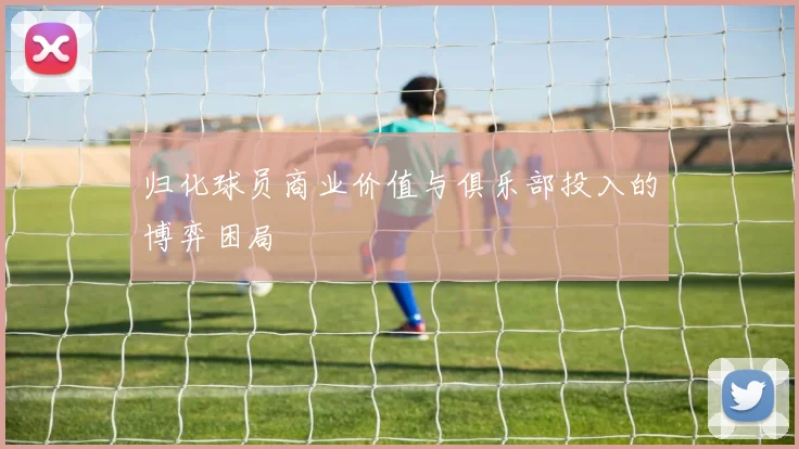 归化球员商业价值与俱乐部投入的博弈困局