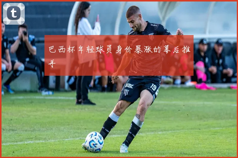 巴西杯年轻球员身价暴涨的幕后推手