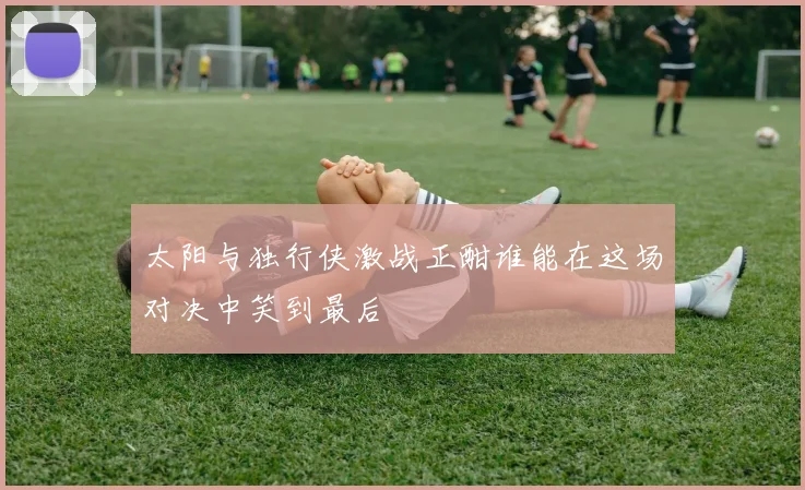 太阳与独行侠激战正酣谁能在这场对决中笑到最后