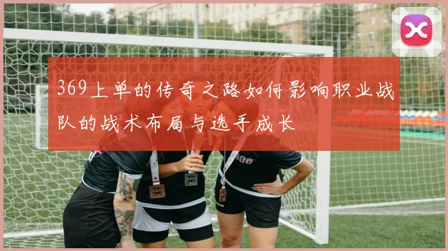 369上单的传奇之路如何影响职业战队的战术布局与选手成长