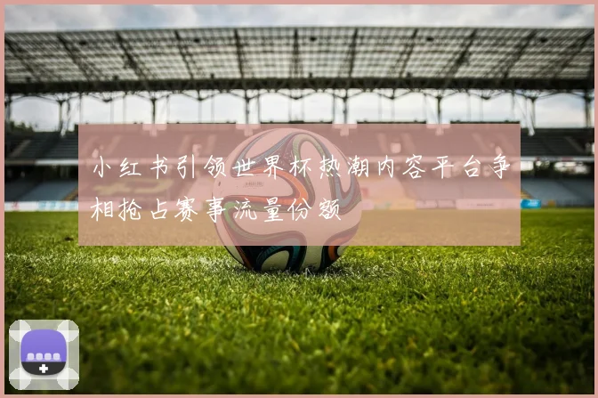小红书引领世界杯热潮内容平台争相抢占赛事流量份额