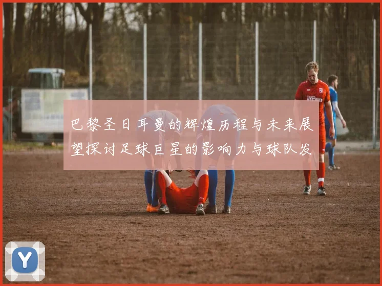 巴黎圣日耳曼的辉煌历程与未来展望探讨足球巨星的影响力与球队发展策略