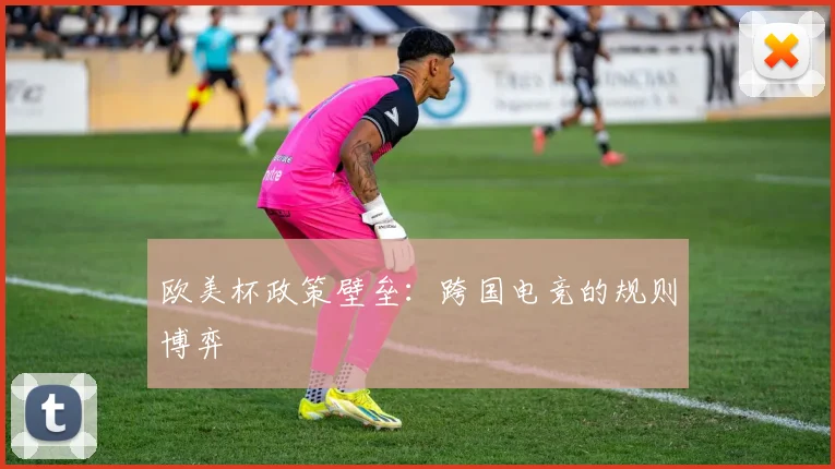 欧美杯政策壁垒：跨国电竞的规则博弈